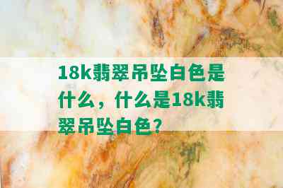 18k翡翠吊坠白色是什么，什么是18k翡翠吊坠白色？