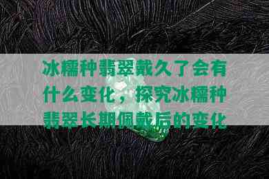 冰糯种翡翠戴久了会有什么变化，探究冰糯种翡翠长期佩戴后的变化