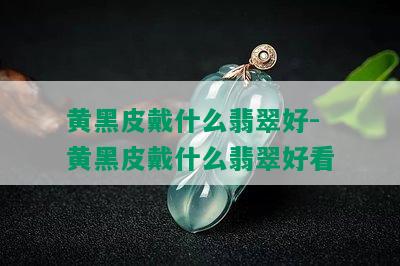 黄黑皮戴什么翡翠好-黄黑皮戴什么翡翠好看