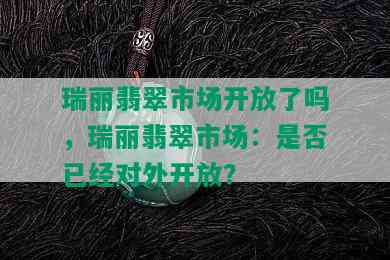 瑞丽翡翠市场开放了吗，瑞丽翡翠市场：是否已经对外开放？