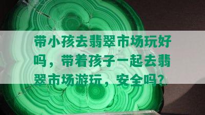 带小孩去翡翠市场玩好吗，带着孩子一起去翡翠市场游玩，安全吗？