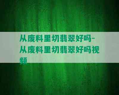 从废料里切翡翠好吗-从废料里切翡翠好吗视频