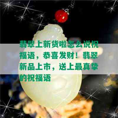 翡翠上新货啦怎么说祝福语，恭喜发财！翡翠新品上市，送上最真挚的祝福语