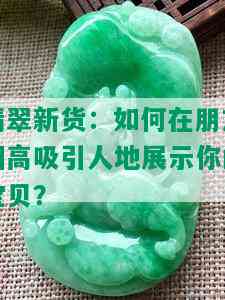 翡翠新货：如何在朋友圈高吸引人地展示你的宝贝？