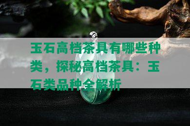 玉石高档茶具有哪些种类，探秘高档茶具：玉石类品种全解析