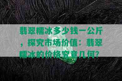 翡翠糯冰多少钱一公斤，探究市场价值：翡翠糯冰的价格究竟几何？