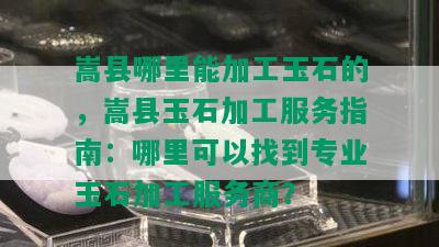 嵩县哪里能加工玉石的，嵩县玉石加工服务指南：哪里可以找到专业玉石加工服务商？