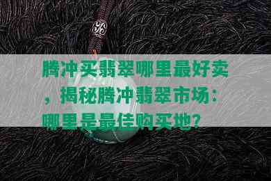 腾冲买翡翠哪里更好卖，揭秘腾冲翡翠市场：哪里是更佳购买地？