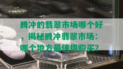 腾冲的翡翠市场哪个好，揭秘腾冲翡翠市场：哪个地方最值得购买？