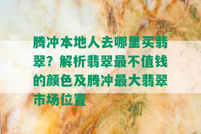 腾冲本地人去哪里买翡翠？解析翡翠最不值钱的颜色及腾冲更大翡翠市场位置