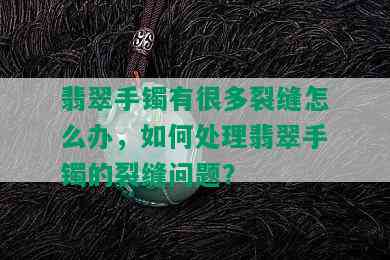 翡翠手镯有很多裂缝怎么办，如何处理翡翠手镯的裂缝问题？