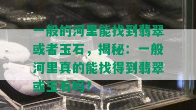 一般的河里能找到翡翠或者玉石，揭秘：一般河里真的能找得到翡翠或玉石吗？