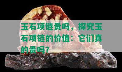 玉石项链贵吗，探究玉石项链的价值：它们真的贵吗？