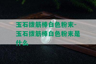 玉石拨筋棒白色粉末-玉石拨筋棒白色粉末是什么