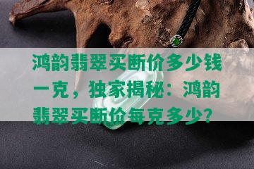 鸿韵翡翠买断价多少钱一克，独家揭秘：鸿韵翡翠买断价每克多少？