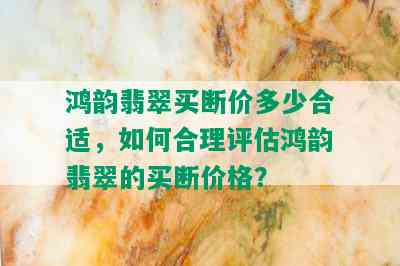 鸿韵翡翠买断价多少合适，如何合理评估鸿韵翡翠的买断价格？