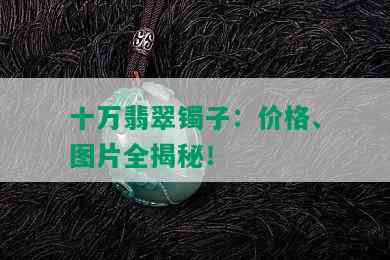 十万翡翠镯子：价格、图片全揭秘！