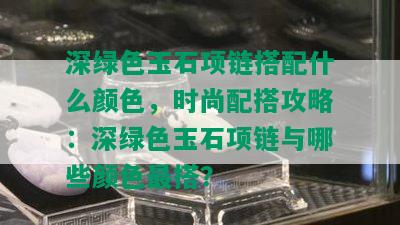 深绿色玉石项链搭配什么颜色，时尚配搭攻略：深绿色玉石项链与哪些颜色最搭？