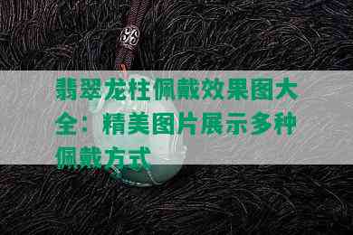 翡翠龙柱佩戴效果图大全：精美图片展示多种佩戴方式