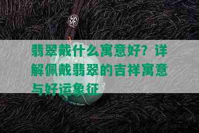 翡翠戴什么寓意好？详解佩戴翡翠的吉祥寓意与好运象征