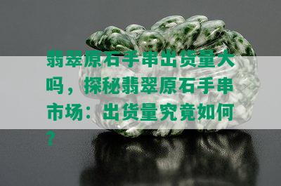 翡翠原石手串出货量大吗，探秘翡翠原石手串市场：出货量究竟如何？