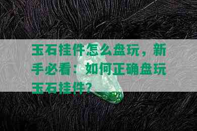 玉石挂件怎么盘玩，新手必看：如何正确盘玩玉石挂件？