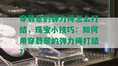 穿翡翠的弹力绳怎么打结，珠宝小技巧：如何用穿翡翠的弹力绳打结？