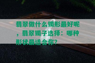 翡翠做什么镯形更好呢，翡翠镯子选择：哪种形状最适合你？