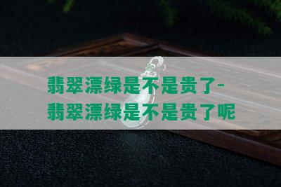 翡翠漂绿是不是贵了-翡翠漂绿是不是贵了呢