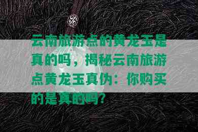 云南旅游点的黄龙玉是真的吗，揭秘云南旅游点黄龙玉真伪：你购买的是真的吗？