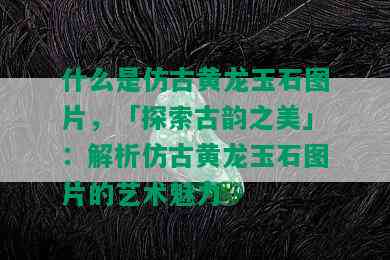 什么是仿古黄龙玉石图片，「探索古韵之美」：解析仿古黄龙玉石图片的艺术魅力