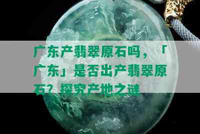 广东产翡翠原石吗，「广东」是否出产翡翠原石？探究产地之谜