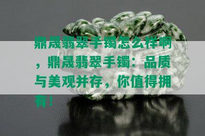 鼎晟翡翠手镯怎么样啊，鼎晟翡翠手镯：品质与美观并存，你值得拥有！