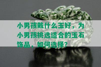 小男孩戴什么玉好，为小男孩挑选适合的玉石饰品，如何选择？