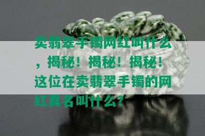 卖翡翠手镯网红叫什么，揭秘！揭秘！揭秘！这位在卖翡翠手镯的网红真名叫什么？