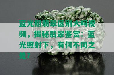 蓝光照翡翠区别大吗视频，揭秘翡翠鉴赏：蓝光照射下，有何不同之处？