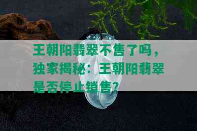 王朝阳翡翠不售了吗，独家揭秘：王朝阳翡翠是否停止销售？