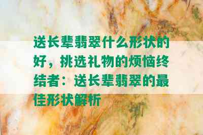 送长辈翡翠什么形状的好，挑选礼物的烦恼终结者：送长辈翡翠的更佳形状解析