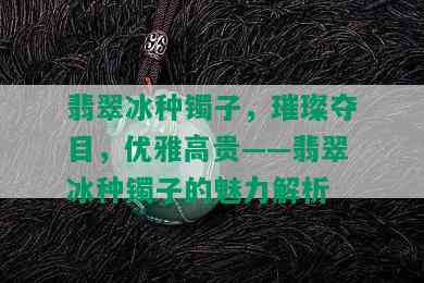 翡翠冰种镯子，璀璨夺目，优雅高贵——翡翠冰种镯子的魅力解析