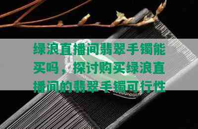 绿浪直播间翡翠手镯能买吗，探讨购买绿浪直播间的翡翠手镯可行性