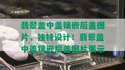 翡翠盖中盖镶嵌后盖图片，独特设计！翡翠盖中盖镶嵌后盖图片展示