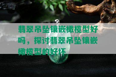 翡翠吊坠镶嵌橄榄型好吗，探讨翡翠吊坠镶嵌橄榄型的好坏