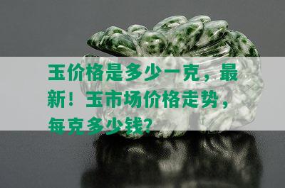 玉价格是多少一克，最新！玉市场价格走势，每克多少钱？