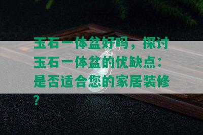 玉石一体盆好吗，探讨玉石一体盆的优缺点：是否适合您的家居装修？