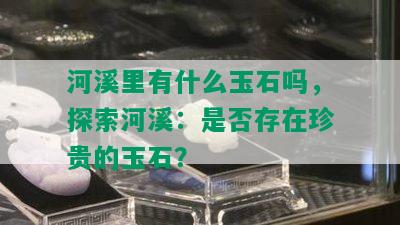 河溪里有什么玉石吗，探索河溪：是否存在珍贵的玉石？