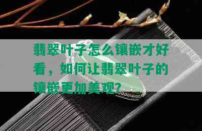 翡翠叶子怎么镶嵌才好看，如何让翡翠叶子的镶嵌更加美观？