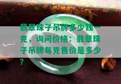 翡翠珠子吊牌多少钱一克，询问价格：翡翠珠子吊牌每克售价是多少？