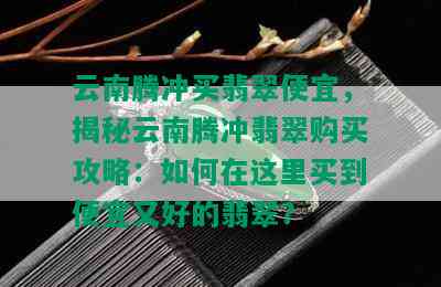 云南腾冲买翡翠便宜，揭秘云南腾冲翡翠购买攻略：如何在这里买到便宜又好的翡翠？