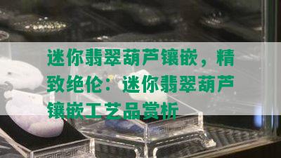 迷你翡翠葫芦镶嵌，精致绝伦：迷你翡翠葫芦镶嵌工艺品赏析