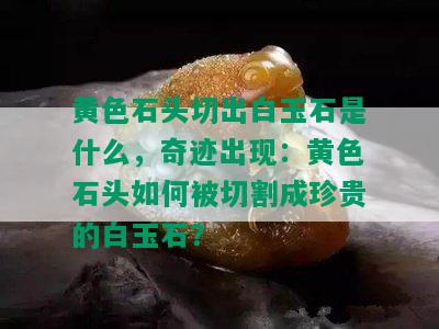 黄色石头切出白玉石是什么，奇迹出现：黄色石头如何被切割成珍贵的白玉石？